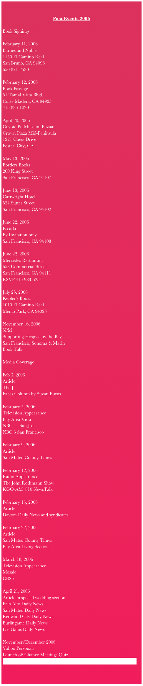 Past Events 2006
Book Signings
February 11, 2006
Barnes and Noble
1150 El Camino Real
San Bruno, CA 94096
650 871-2530
February 12, 2006
Book Passage
51 Tamal Vista Blvd.
Corte Madera, CA 94925
415 835-1020
April 20, 2006
Coyote Pt. Museum Bazaar
Crown Plaza Mid-Peninsula
1221 Chess Drive
Foster, City, CA
May 13, 2006
Borders Books
200 King Street
San Francisco, CA 94107
June 13, 2006
Cartwright Hotel
524 Sutter Street
San Francisco, CA 94102
June 22, 2006
Escada
By Invitation only
San Francisco, CA 94108
June 22, 2006
Mercedes Restaurant
653 Commercial Street
San Francisco, CA 94111
RSVP 415 983-6251
July 25, 2006
Kepler’s Books
1010 El Camino Real
Menlo Park, CA 94025
November 16, 2006
5PM
Supporting Hospice by the Bay
San Francisco, Sonoma & Marin
Book Talk
Media Coverage
Feb 3. 2006
Article
The J
Faces Column by Suzan Burns
February 5, 2006
Television Appearance
Bay Area Vista
NBC 11 San Jose
NBC 3 San Francisco
February 9, 2006
Article
San Mateo County Times
February 12, 2006
Radio Appearance
The John Rothmann Show
KGO-AM 810 NewsTalk
February 13, 2006
Article
Dayton Daily News and syndicates
February 22, 2006
Article
San Mateo County Times
Bay Area Living Section
March 18, 2006
Television Appearance
Mosaic
CBS5
April 21, 2006
Article in special wedding section:
Palo Alto Daily News
San Mateo Daily News
Redwood City Daily News
Burlingame Daily News
Los Gatos Daily News
November/December 2006
Yahoo Personals
Launch of: Chance Meetings Quiz
http://personals.yahoo.com/us/static/dating-advice_chance-meetings